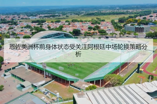 恩佐美洲杯前身体状态受关注阿根廷中场轮换策略分析