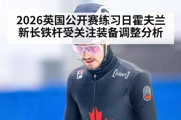 2026英国公开赛练习日霍夫兰新长铁杆受关注装备调整分析