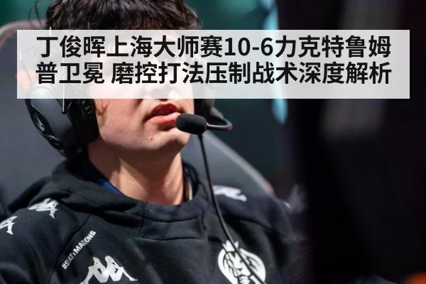 丁俊晖上海大师赛10-6力克特鲁姆普卫冕 磨控打法压制战术深度解析