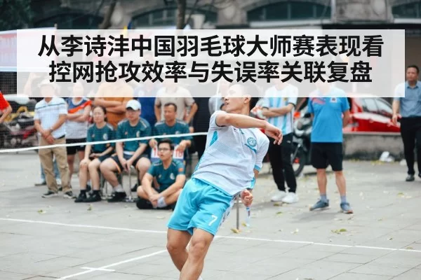 从李诗沣中国羽毛球大师赛表现看控网抢攻效率与失误率关联复盘