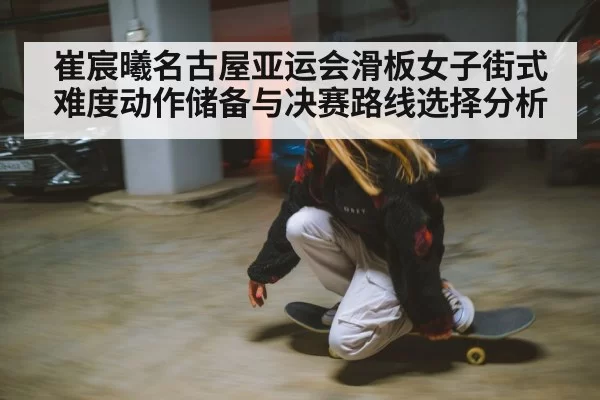 崔宸曦名古屋亚运会滑板女子街式难度动作储备与决赛路线选择分析